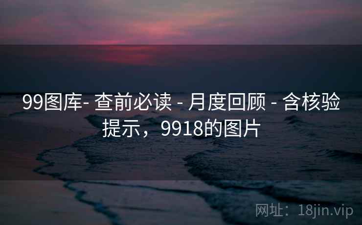99图库- 查前必读 - 月度回顾 - 含核验提示，9918的图片