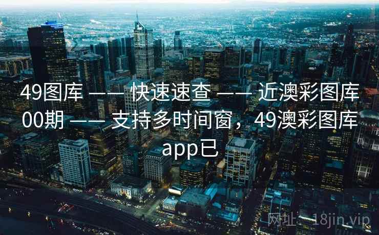 49图库 —— 快速速查 —— 近澳彩图库00期 —— 支持多时间窗，49澳彩图库app已